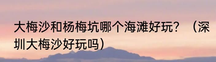 大梅沙和杨梅坑哪个海滩好玩？（深圳大梅沙好玩吗）