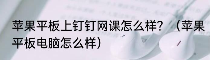 苹果平板上钉钉网课怎么样？（苹果平板电脑怎么样）