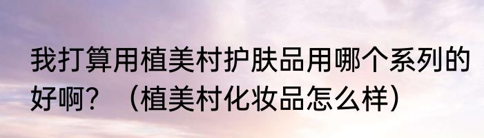 我打算用植美村护肤品用哪个系列的好啊？（植美村化妆品怎么样）