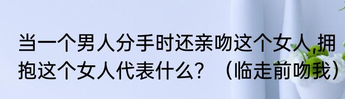 当一个男人分手时还亲吻这个女人,拥抱这个女人代表什么？（临走前吻我）