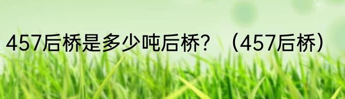 457后桥是多少吨后桥？（457后桥）