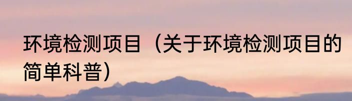 环境检测项目（关于环境检测项目的简单科普）