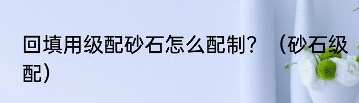 回填用级配砂石怎么配制？（砂石级配）