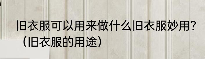 旧衣服可以用来做什么旧衣服妙用？（旧衣服的用途）