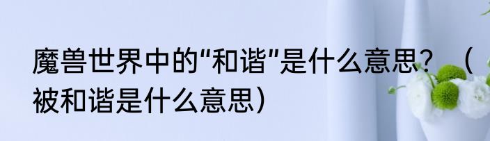 魔兽世界中的“和谐”是什么意思？（被和谐是什么意思）