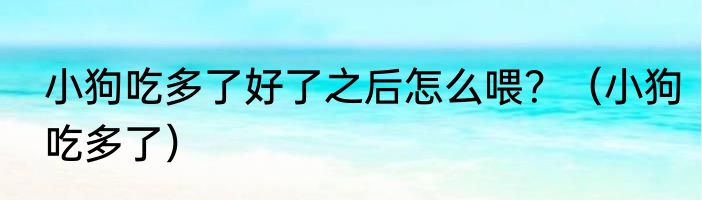 小狗吃多了好了之后怎么喂？（小狗吃多了）