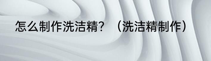 怎么制作洗洁精？（洗洁精制作）