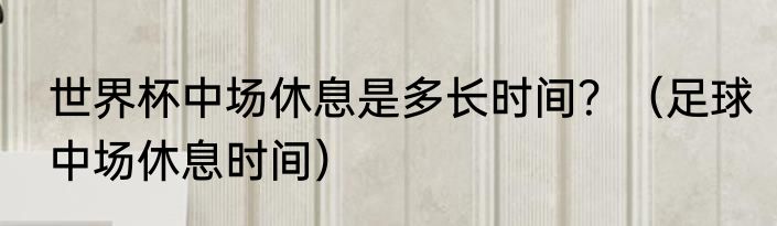 世界杯中场休息是多长时间？（足球中场休息时间）