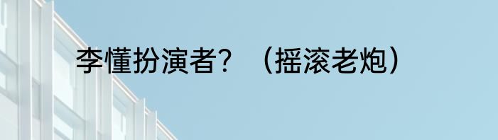 李懂扮演者？（摇滚老炮）