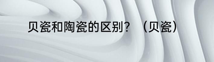 贝瓷和陶瓷的区别？（贝瓷）