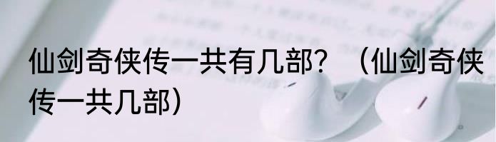 仙剑奇侠传一共有几部？（仙剑奇侠传一共几部）