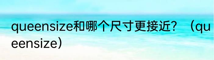 queensize和哪个尺寸更接近？（queensize）