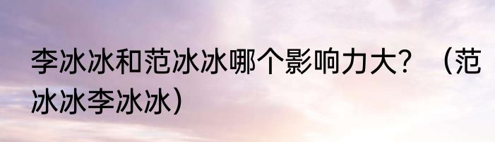 李冰冰和范冰冰哪个影响力大？（范冰冰李冰冰）
