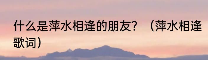 什么是萍水相逢的朋友？（萍水相逢歌词）
