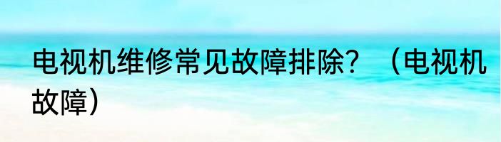 电视机维修常见故障排除？（电视机故障）