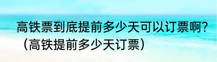 高铁票到底提前多少天可以订票啊？（高铁提前多少天订票）