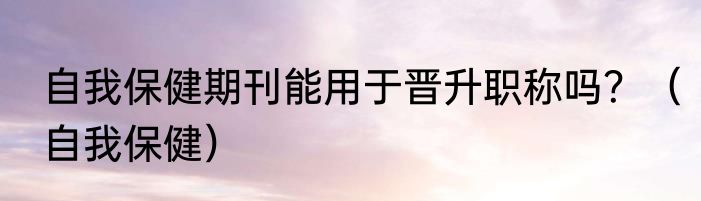 自我保健期刊能用于晋升职称吗？（自我保健）