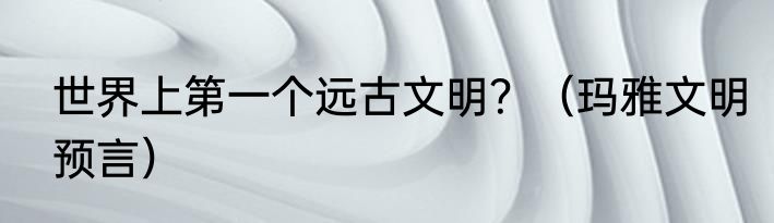 世界上第一个远古文明？（玛雅文明预言）