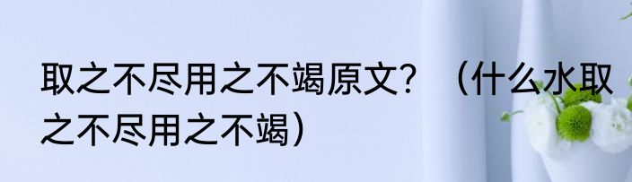 取之不尽用之不竭原文？（什么水取之不尽用之不竭）