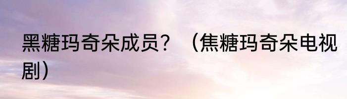 黑糖玛奇朵成员？（焦糖玛奇朵电视剧）