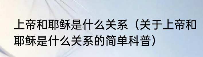 上帝和耶稣是什么关系（关于上帝和耶稣是什么关系的简单科普）