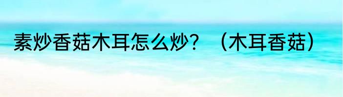 素炒香菇木耳怎么炒？（木耳香菇）