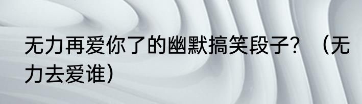 无力再爱你了的幽默搞笑段子？（无力去爱谁）