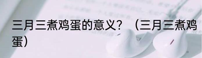 三月三煮鸡蛋的意义？（三月三煮鸡蛋）