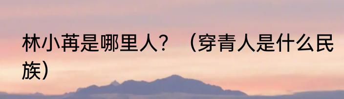 林小苒是哪里人？（穿青人是什么民族）