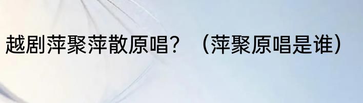 越剧萍聚萍散原唱？（萍聚原唱是谁）