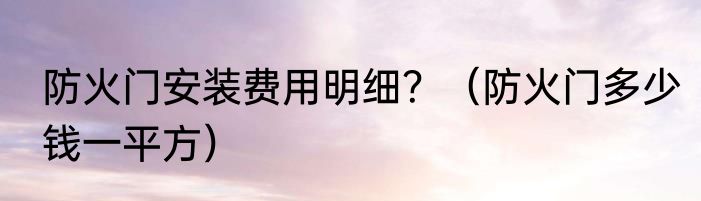 防火门安装费用明细？（防火门多少钱一平方）