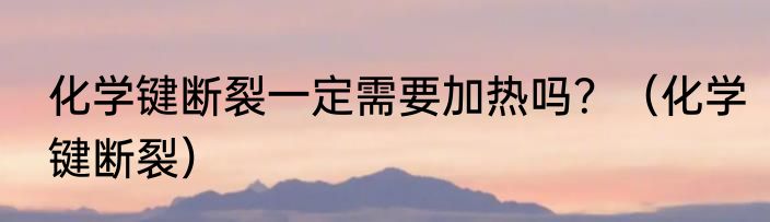 化学键断裂一定需要加热吗？（化学键断裂）