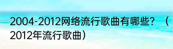 2004-2012网络流行歌曲有哪些？（2012年流行歌曲）