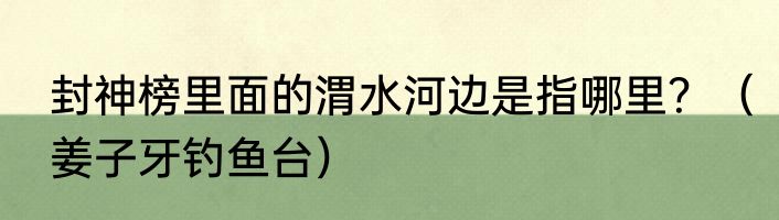 封神榜里面的渭水河边是指哪里？（姜子牙钓鱼台）