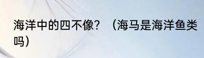 海洋中的四不像？（海马是海洋鱼类吗）
