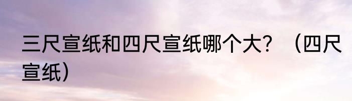 三尺宣纸和四尺宣纸哪个大？（四尺宣纸）