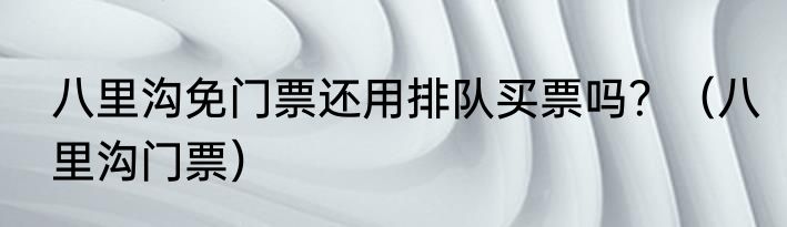 八里沟免门票还用排队买票吗？（八里沟门票）