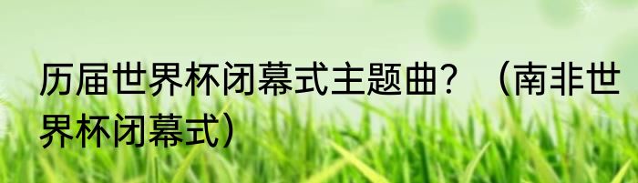 历届世界杯闭幕式主题曲？（南非世界杯闭幕式）