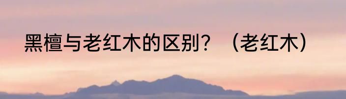 黑檀与老红木的区别？（老红木）