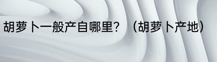 胡萝卜一般产自哪里？（胡萝卜产地）