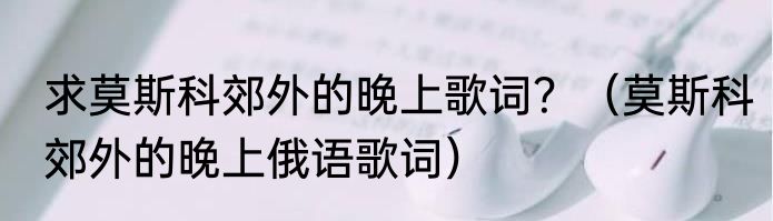 求莫斯科郊外的晚上歌词？（莫斯科郊外的晚上俄语歌词）