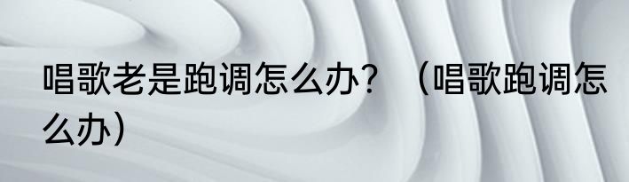 唱歌老是跑调怎么办？（唱歌跑调怎么办）