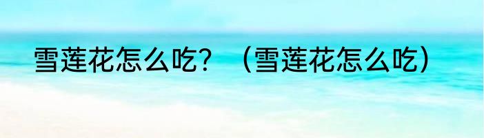 雪莲花怎么吃？（雪莲花怎么吃）