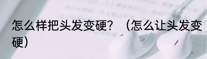 怎么样把头发变硬？（怎么让头发变硬）