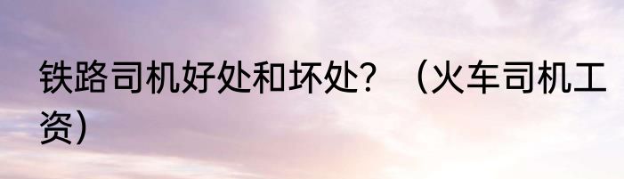 铁路司机好处和坏处？（火车司机工资）