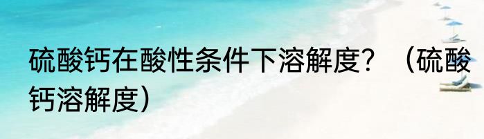 硫酸钙在酸性条件下溶解度？（硫酸钙溶解度）