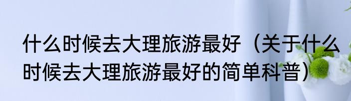 什么时候去大理旅游最好（关于什么时候去大理旅游最好的简单科普）