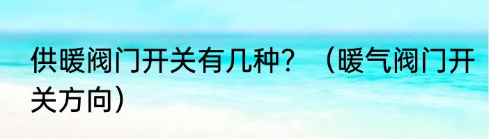 供暖阀门开关有几种？（暖气阀门开关方向）