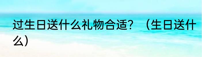 过生日送什么礼物合适？（生日送什么）