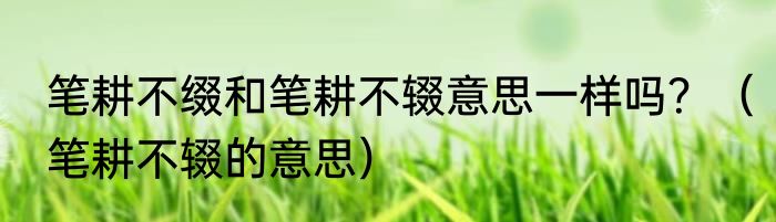 笔耕不缀和笔耕不辍意思一样吗？（笔耕不辍的意思）